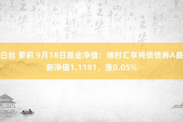 白丝 萝莉 9月18日基金净值：博时汇享纯债债券A最新净值1.1191，涨0.05%