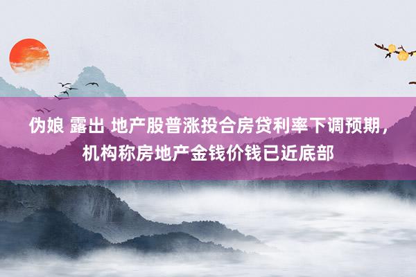 伪娘 露出 地产股普涨投合房贷利率下调预期，机构称房地产金钱价钱已近底部