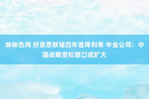 咪咪色网 好意思联储四年首降利率 中金公司：中国战略宽松窗口或扩大