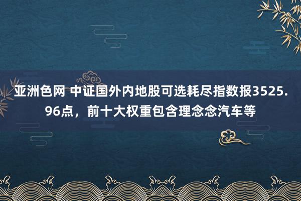 亚洲色网 中证国外内地股可选耗尽指数报3525.96点，前十大权重包含理念念汽车等