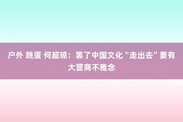 户外 跳蛋 何超琼：罢了中国文化“走出去”要有大营商不雅念