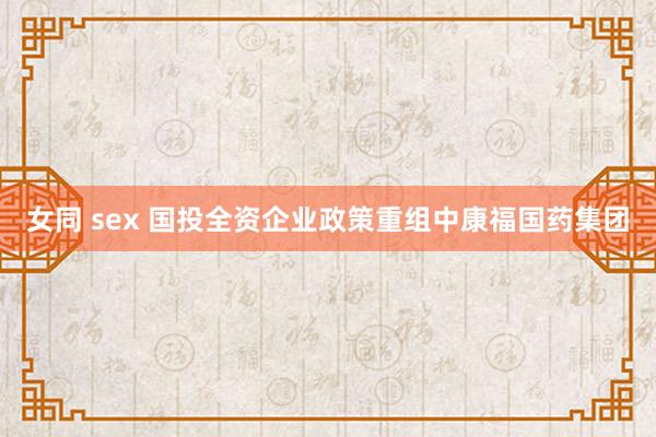 女同 sex 国投全资企业政策重组中康福国药集团