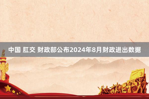 中国 肛交 财政部公布2024年8月财政进出数据