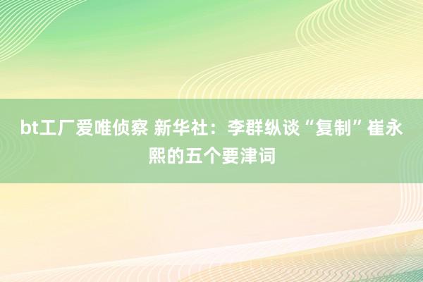 bt工厂爱唯侦察 新华社：李群纵谈“复制”崔永熙的五个要津词