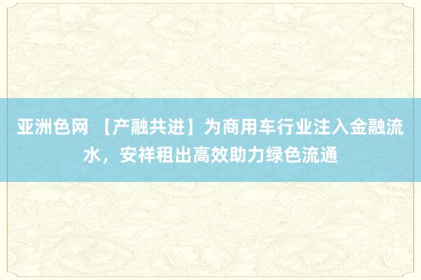 亚洲色网 【产融共进】为商用车行业注入金融流水，安祥租出高效助力绿色流通