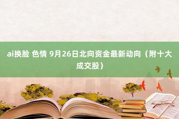 ai换脸 色情 9月26日北向资金最新动向（附十大成交股）