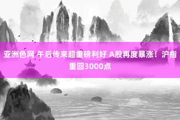 亚洲色网 午后传来超重磅利好 A股再度暴涨！沪指重回3000点