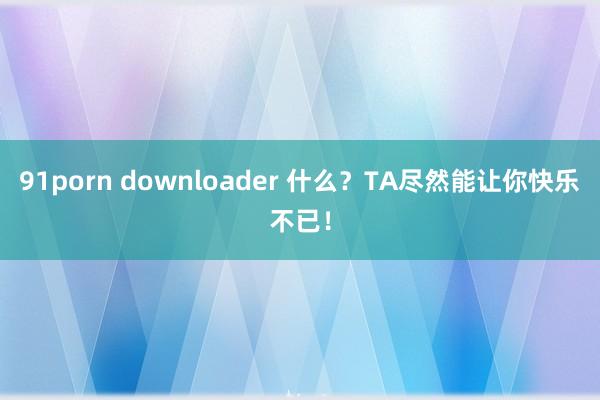 91porn downloader 什么？TA尽然能让你快乐不已！