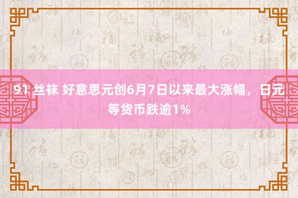 91 丝袜 好意思元创6月7日以来最大涨幅，日元等货币跌逾1%