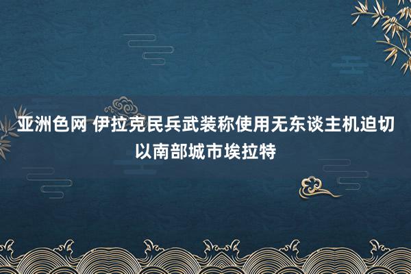 亚洲色网 伊拉克民兵武装称使用无东谈主机迫切以南部城市埃拉特