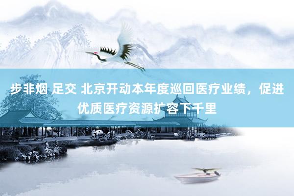 步非烟 足交 北京开动本年度巡回医疗业绩，促进优质医疗资源扩容下千里