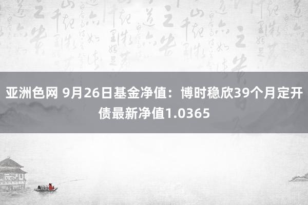 亚洲色网 9月26日基金净值：博时稳欣39个月定开债最新净值1.0365