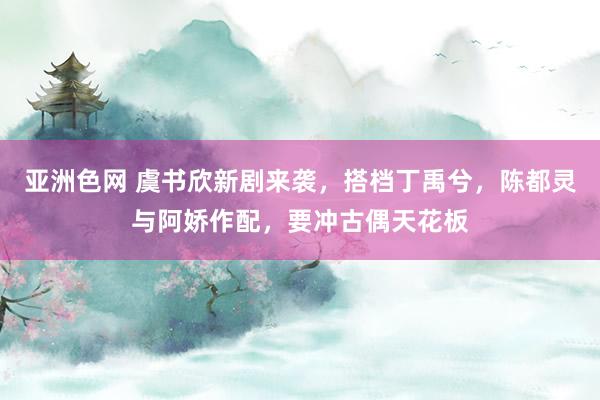 亚洲色网 虞书欣新剧来袭，搭档丁禹兮，陈都灵与阿娇作配，要冲古偶天花板