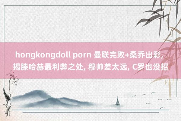 hongkongdoll porn 曼联完败+桑乔出彩， 揭滕哈赫最利弊之处， 穆帅差太远， C罗也没招