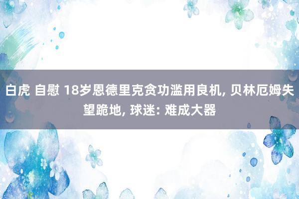 白虎 自慰 18岁恩德里克贪功滥用良机， 贝林厄姆失望跪地， 球迷: 难成大器