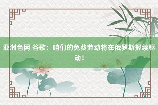 亚洲色网 谷歌：咱们的免费劳动将在俄罗斯握续驱动！