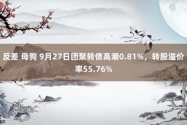 反差 母狗 9月27日团聚转债高潮0.81%，转股溢价率55.76%