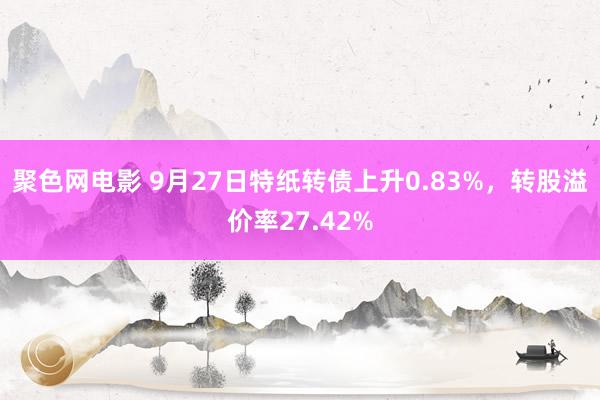 聚色网电影 9月27日特纸转债上升0.83%，转股溢价率27.42%