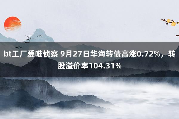 bt工厂爱唯侦察 9月27日华海转债高涨0.72%，转股溢价率104.31%