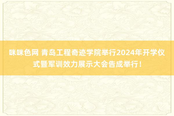 咪咪色网 青岛工程奇迹学院举行2024年开学仪式暨军训效力展示大会告成举行！