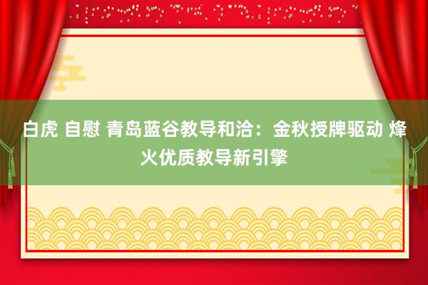 白虎 自慰 青岛蓝谷教导和洽：金秋授牌驱动 烽火优质教导新引擎