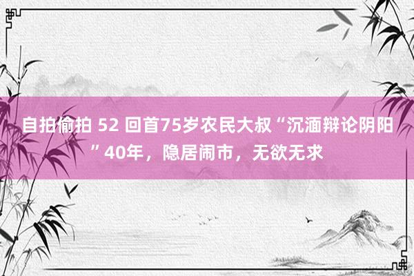 自拍偷拍 52 回首75岁农民大叔“沉湎辩论阴阳”40年，隐居闹市，无欲无求