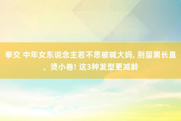 拳交 中年女东说念主若不思被喊大妈， 别留黑长直、烫小卷! 这3种发型更减龄