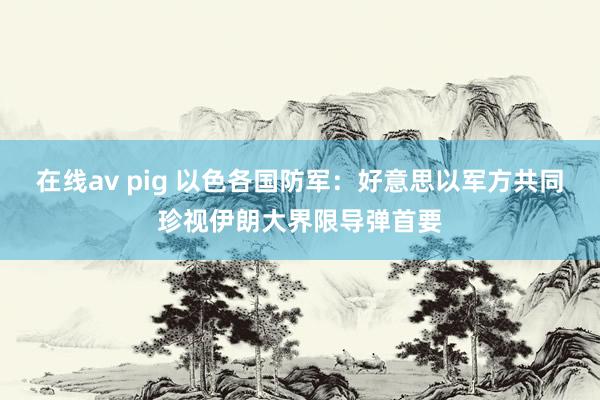 在线av pig 以色各国防军：好意思以军方共同珍视伊朗大界限导弹首要