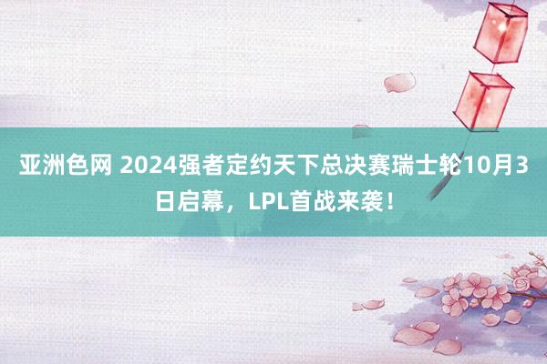 亚洲色网 2024强者定约天下总决赛瑞士轮10月3日启幕，LPL首战来袭！