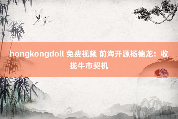 hongkongdoll 免费视频 前海开源杨德龙：收拢牛市契机