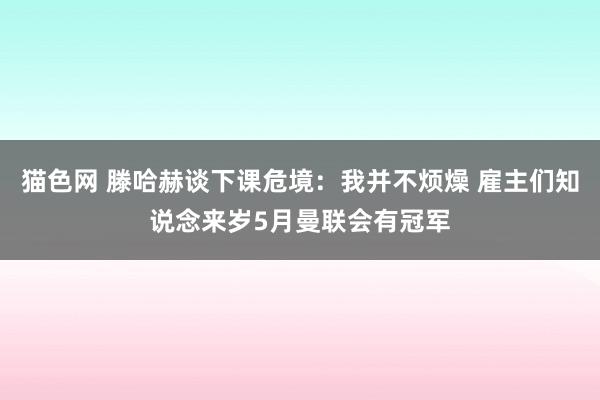 猫色网 滕哈赫谈下课危境：我并不烦燥 雇主们知说念来岁5月曼联会有冠军