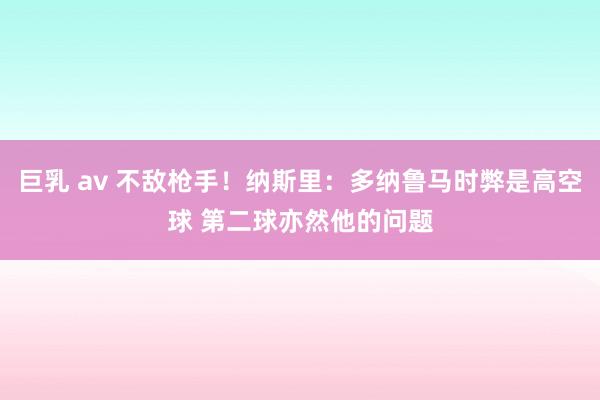 巨乳 av 不敌枪手！纳斯里：多纳鲁马时弊是高空球 第二球亦然他的问题