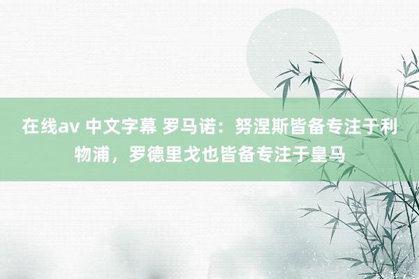 在线av 中文字幕 罗马诺：努涅斯皆备专注于利物浦，罗德里戈也皆备专注于皇马