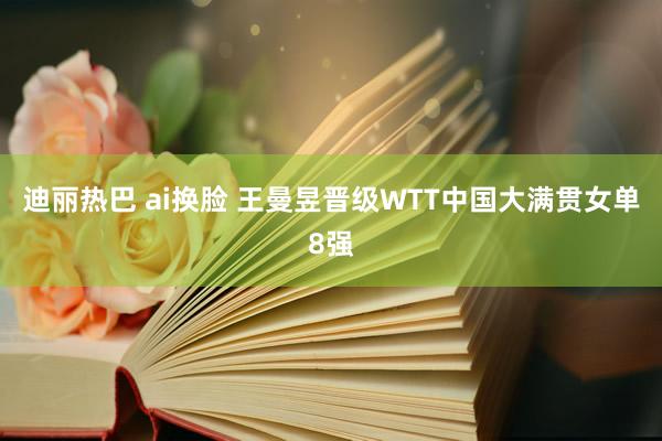 迪丽热巴 ai换脸 王曼昱晋级WTT中国大满贯女单8强