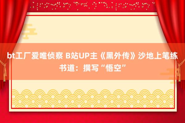 bt工厂爱唯侦察 B站UP主《黑外传》沙地上笔练书道：撰写“悟空”