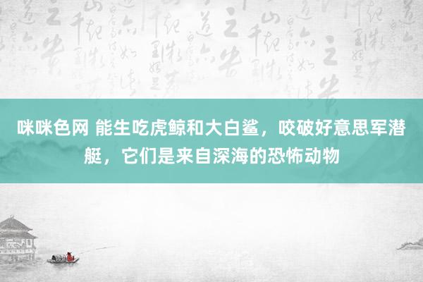 咪咪色网 能生吃虎鲸和大白鲨，咬破好意思军潜艇，它们是来自深海的恐怖动物