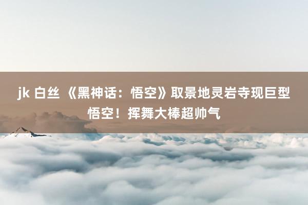 jk 白丝 《黑神话：悟空》取景地灵岩寺现巨型悟空！挥舞大棒超帅气