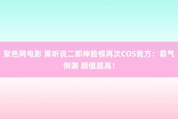 聚色网电影 黑听说二郎神脸模再次COS我方：霸气侧漏 颜值超高！