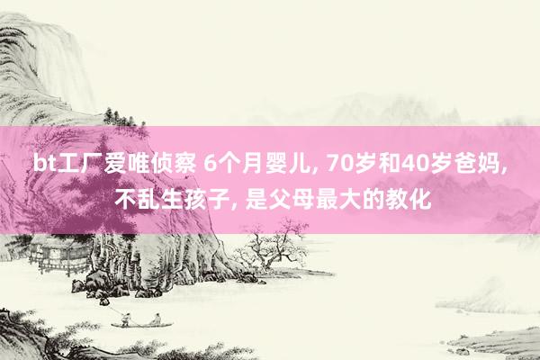 bt工厂爱唯侦察 6个月婴儿， 70岁和40岁爸妈， 不乱生孩子， 是父母最大的教化