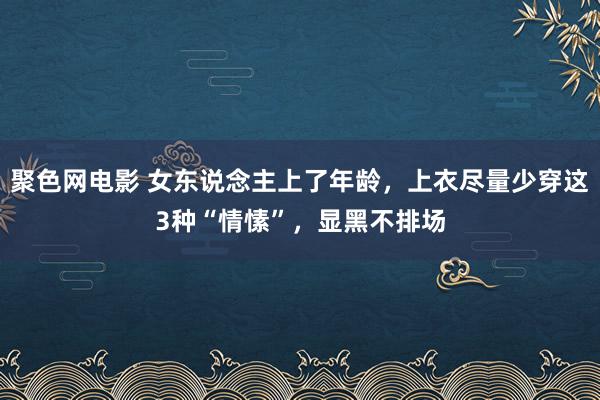 聚色网电影 女东说念主上了年龄，上衣尽量少穿这3种“情愫”，显黑不排场