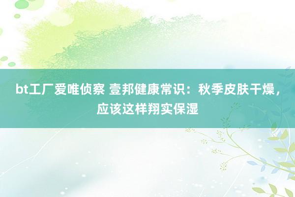 bt工厂爱唯侦察 壹邦健康常识：秋季皮肤干燥，应该这样翔实保湿