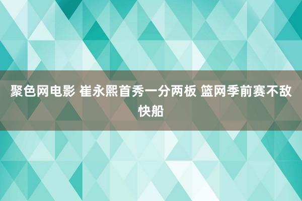 聚色网电影 崔永熙首秀一分两板 篮网季前赛不敌快船