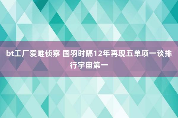 bt工厂爱唯侦察 国羽时隔12年再现五单项一谈排行宇宙第一