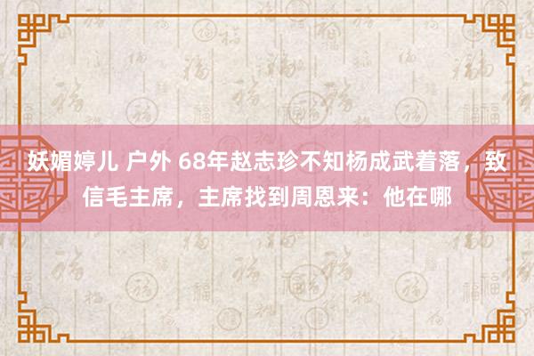 妖媚婷儿 户外 68年赵志珍不知杨成武着落，致信毛主席，主席找到周恩来：他在哪