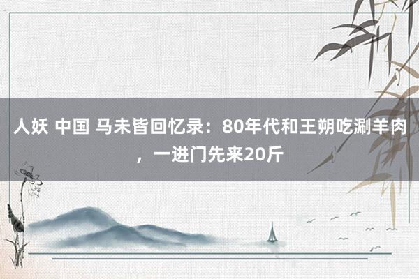 人妖 中国 马未皆回忆录：80年代和王朔吃涮羊肉，一进门先来20斤