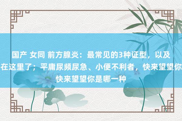 国产 女同 前方腺炎：最常见的3种证型，以及舌象，齐在这里了；平庸尿频尿急、小便不利者，快来望望你是哪一种