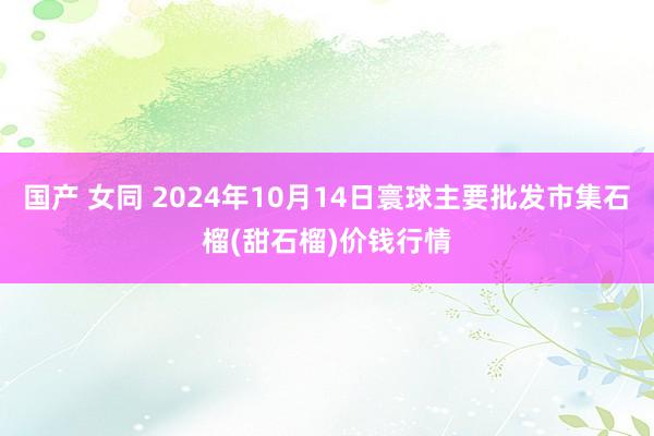 国产 女同 2024年10月14日寰球主要批发市集石榴(甜石榴)价钱行情