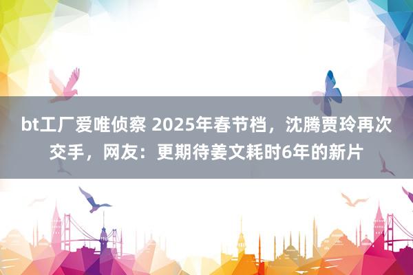 bt工厂爱唯侦察 2025年春节档，沈腾贾玲再次交手，网友：更期待姜文耗时6年的新片