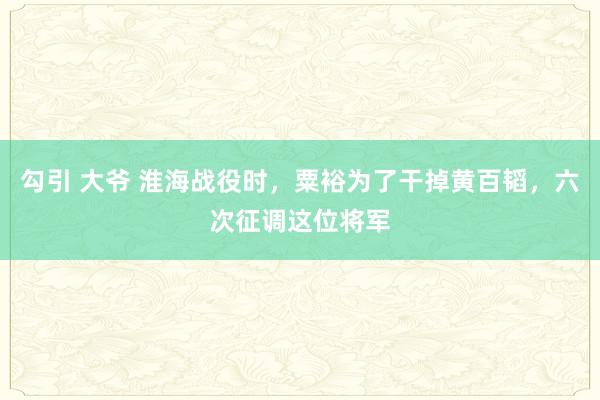 勾引 大爷 淮海战役时，粟裕为了干掉黄百韬，六次征调这位将军