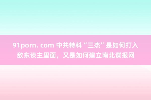 91porn. com 中共特科“三杰”是如何打入敌东谈主里面，又是如何建立南北谍报网